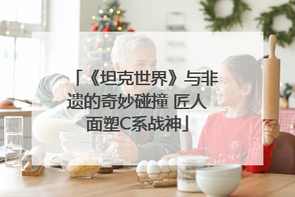 《坦克世界》与非遗的奇妙碰撞 匠人面塑C系战神