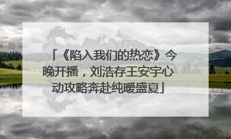 《陷入我们的热恋》今晚开播，刘浩存王安宇心动攻略奔赴纯暧盛夏