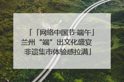 「网络中国节·端午」兰州“端”出文化盛宴 非遗集市体验感拉满