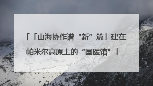「山海协作谱“新”篇」建在帕米尔高原上的“国医馆”