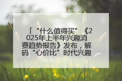 “什么值得买”《2025年上半年兴趣消费趋势报告》发布，解码“心价比”时代兴趣消费新范式