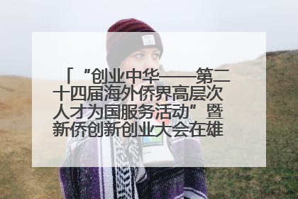 “创业中华——第二十四届海外侨界高层次人才为国服务活动”暨新侨创新创业大会在雄安新区开幕