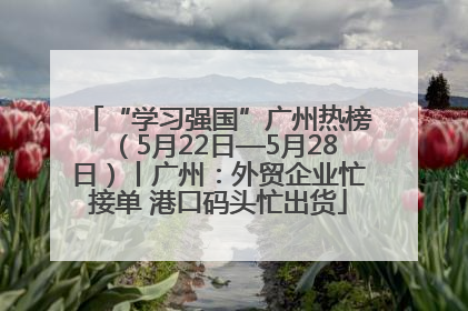 “学习强国”广州热榜（5月22日—5月28日）丨广州：外贸企业忙接单 港口码头忙出货