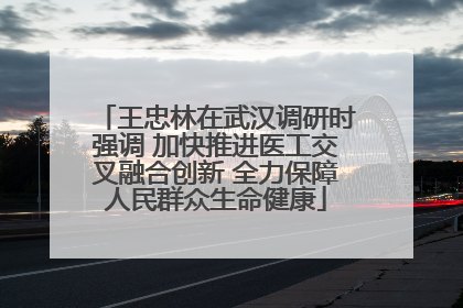 王忠林在武汉调研时强调 加快推进医工交叉融合创新 全力保障人民群众生命健康