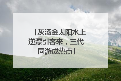 灰汤金太阳水上逆漂引客来，三代同游成热点