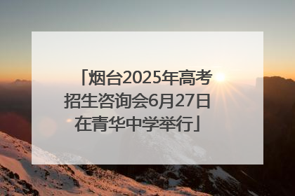 烟台2025年高考招生咨询会6月27日在青华中学举行