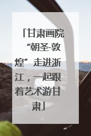 甘肃画院“朝圣·敦煌”走进浙江，一起跟着艺术游甘肃