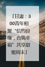 甘肃：300青年相聚“信约良缘，合筑幸福”共享甜蜜周末