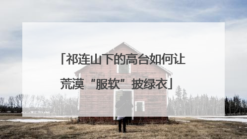 祁连山下的高台如何让荒漠“服软”披绿衣