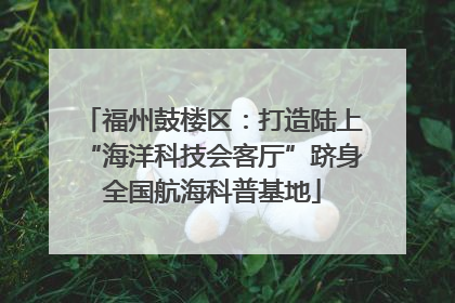福州鼓楼区：打造陆上“海洋科技会客厅”跻身全国航海科普基地