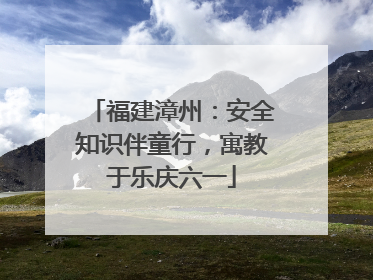 福建漳州：安全知识伴童行，寓教于乐庆六一