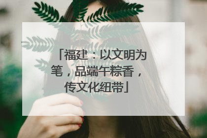 福建：以文明为笔，品端午粽香，传文化纽带