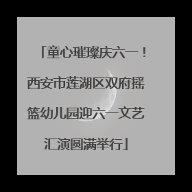 童心璀璨庆六一！西安市莲湖区双府摇篮幼儿园迎六一文艺汇演圆满举行