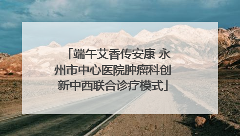 端午艾香传安康 永州市中心医院肿瘤科创新中西联合诊疗模式