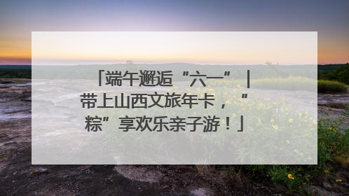 端午邂逅“六一”｜带上山西文旅年卡，“粽”享欢乐亲子游！