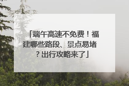 端午高速不免费！福建哪些路段、景点易堵？出行攻略来了