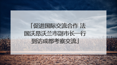 促进国际交流合作 法国沃昂沃兰市副市长一行到访成都考察交流