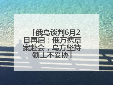 俄乌谈判6月2日再启：俄方携草案赴会，乌方坚持领土不妥协