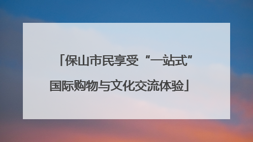 保山市民享受“一站式”国际购物与文化交流体验