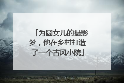 为圆女儿的摄影梦，他在乡村打造了一个古风小院