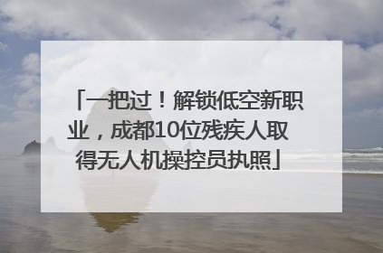 一把过！解锁低空新职业，成都10位残疾人取得无人机操控员执照