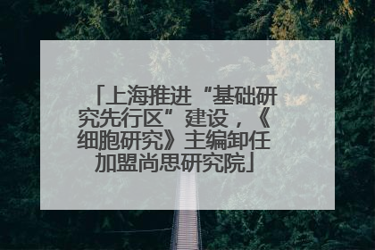 上海推进“基础研究先行区”建设，《细胞研究》主编卸任加盟尚思研究院