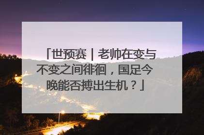 世预赛｜老帅在变与不变之间徘徊，国足今晚能否搏出生机？