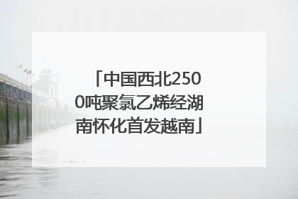 中国西北2500吨聚氯乙烯经湖南怀化首发越南