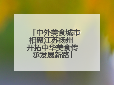 中外美食城市相聚江苏扬州 开拓中华美食传承发展新路