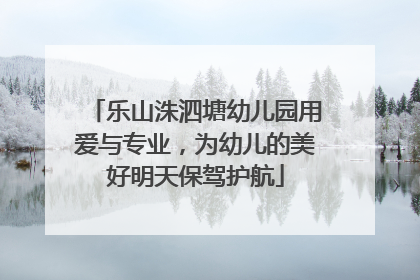 乐山洙泗塘幼儿园用爱与专业，为幼儿的美好明天保驾护航
