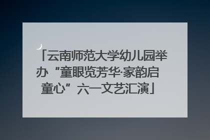 云南师范大学幼儿园举办“童眼览芳华·家韵启童心”六一文艺汇演