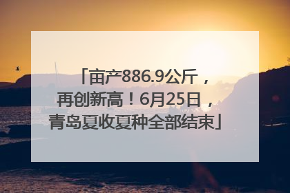 亩产886.9公斤，再创新高！6月25日，青岛夏收夏种全部结束