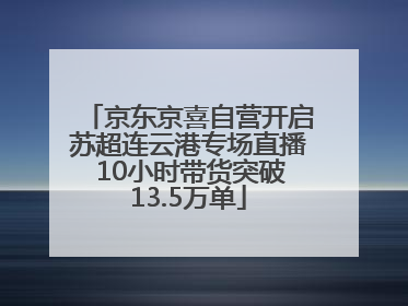 京东京喜自营开启苏超连云港专场直播 10小时带货突破13.5万单