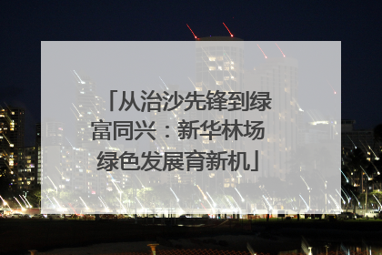 从治沙先锋到绿富同兴：新华林场绿色发展育新机