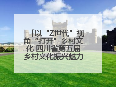 以“Z世代”视角“打开”乡村文化 四川省第五届乡村文化振兴魅力竞演大赛启动