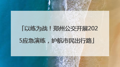 以练为战！郑州公交开展2025应急演练，护航市民出行路