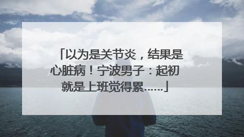 以为是关节炎，结果是心脏病！宁波男子：起初就是上班觉得累……