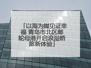 以海为媒见证幸福 青岛市北区邮轮母港开启浪漫婚旅新体验