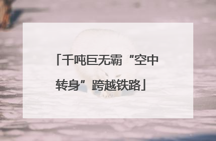 千吨巨无霸“空中转身”跨越铁路