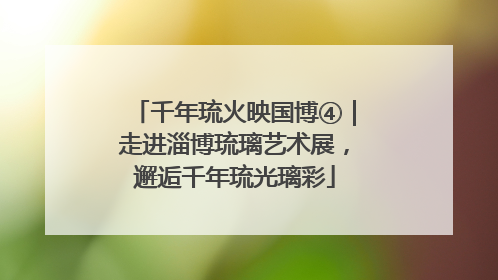 千年琉火映国博④｜走进淄博琉璃艺术展，邂逅千年琉光璃彩