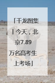 千龙图集丨今天，北京7.89万名高考生上考场