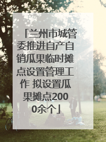 兰州市城管委推进自产自销瓜果临时摊点设置管理工作 拟设置瓜果摊点2000余个