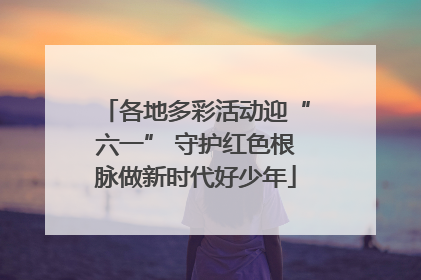 各地多彩活动迎“六一” 守护红色根脉做新时代好少年