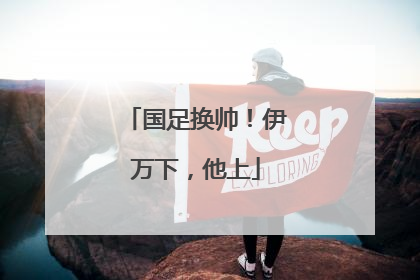 国足换帅！伊万下，他上