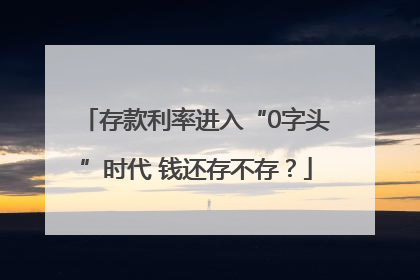 存款利率进入“0字头”时代 钱还存不存？