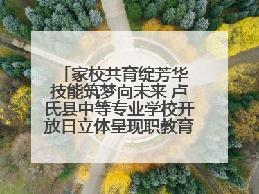 家校共育绽芳华 技能筑梦向未来 卢氏县中等专业学校开放日立体呈现职教育人新图景