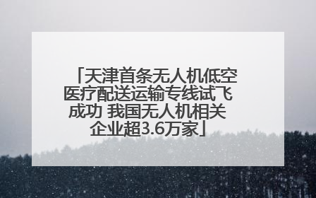 天津首条无人机低空医疗配送运输专线试飞成功 我国无人机相关企业超3.6万家
