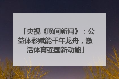 央视《晚间新闻》：公益体彩赋能千年龙舟，激活体育强国新动能
