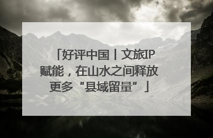 好评中国丨文旅IP赋能，在山水之间释放更多“县域留量”