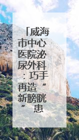 威海市中心医院泌尿外科：巧手再造“新膀胱” 患者重启“新生活”